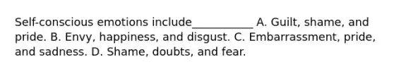 Self-conscious emotions include___________ A. Guilt, shame, and pride. B. Envy, happiness, and disgust. C. Embarrassment, pride, and sadness. D. Shame, doubts, and fear.