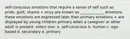 self-conscious emotions that require a sense of self such as pride, guilt, shame + envy are known as _____________ emotions. these emotions are expressed later than primary emotions + are displayed by young children primary when a caregiver or other adult is present. select one: a. self-conscious b. human c. ego-based d. secondary e. primary