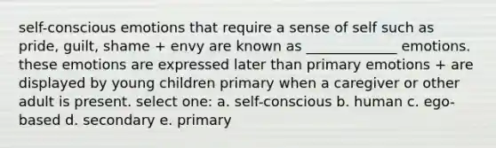 self-conscious emotions that require a sense of self such as pride, guilt, shame + envy are known as _____________ emotions. these emotions are expressed later than primary emotions + are displayed by young children primary when a caregiver or other adult is present. select one: a. self-conscious b. human c. ego-based d. secondary e. primary