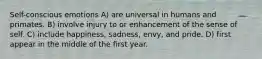 Self-conscious emotions A) are universal in humans and primates. B) involve injury to or enhancement of the sense of self. C) include happiness, sadness, envy, and pride. D) first appear in the middle of the first year.