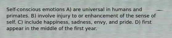 Self-conscious emotions A) are universal in humans and primates. B) involve injury to or enhancement of the sense of self. C) include happiness, sadness, envy, and pride. D) first appear in the middle of the first year.