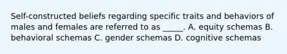 Self-constructed beliefs regarding specific traits and behaviors of males and females are referred to as _____. A. equity schemas B. behavioral schemas C. gender schemas D. cognitive schemas