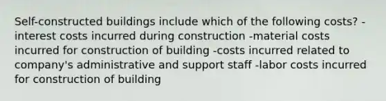 Self-constructed buildings include which of the following costs? -interest costs incurred during construction -material costs incurred for construction of building -costs incurred related to company's administrative and support staff -labor costs incurred for construction of building