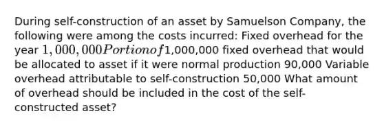 During self-construction of an asset by Samuelson Company, the following were among the costs incurred: Fixed overhead for the year 1,000,000 Portion of1,000,000 fixed overhead that would be allocated to asset if it were normal production 90,000 Variable overhead attributable to self-construction 50,000 What amount of overhead should be included in the cost of the self-constructed asset?