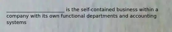 ________________________ is the self-contained business within a company with its own functional departments and accounting systems