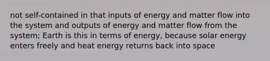 not self-contained in that inputs of energy and matter flow into the system and outputs of energy and matter flow from the system; Earth is this in terms of energy, because solar energy enters freely and heat energy returns back into space