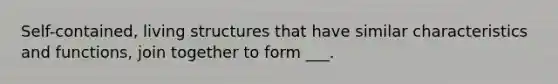 Self-contained, living structures that have similar characteristics and functions, join together to form ___.