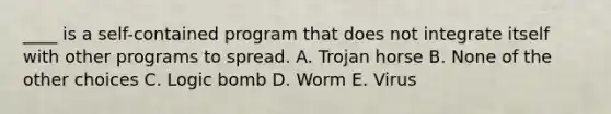 ____ is a self-contained program that does not integrate itself with other programs to spread. A. Trojan horse B. None of the other choices C. Logic bomb D. Worm E. Virus