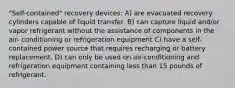 "Self-contained" recovery devices: A) are evacuated recovery cylinders capable of liquid transfer. B) can capture liquid and/or vapor refrigerant without the assistance of components in the air- conditioning or refrigeration equipment C) have a self-contained power source that requires recharging or battery replacement. D) can only be used on air-conditioning and refrigeration equipment containing less than 15 pounds of refrigerant.