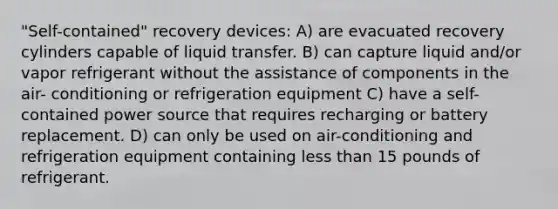 "Self-contained" recovery devices: A) are evacuated recovery cylinders capable of liquid transfer. B) can capture liquid and/or vapor refrigerant without the assistance of components in the air- conditioning or refrigeration equipment C) have a self-contained power source that requires recharging or battery replacement. D) can only be used on air-conditioning and refrigeration equipment containing less than 15 pounds of refrigerant.