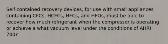 Self-contained recovery devices, for use with small appliances containing CFCs, HCFCs, HFCs, and HFOs, must be able to recover how much refrigerant when the compressor is operating or achieve a what vacuum level under the conditions of AHRI 740?