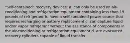 "Self-contained" recovery devices: a. can only be used on air-conditioning and refrigeration equipment containing less than 15 pounds of refrigerant b. have a self-contained power source that requires recharging or battery replacement c. can capture liquid and/or vapor refrigerant without the assistance of components in the air-conditioning or refrigeration equipment d. are evacuated recovery cylinders capable of liquid transfer