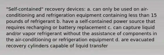 "Self-contained" recovery devices: a. can only be used on air-conditioning and refrigeration equipment containing less than 15 pounds of refrigerant b. have a self-contained power source that requires recharging or battery replacement c. can capture liquid and/or vapor refrigerant without the assistance of components in the air-conditioning or refrigeration equipment d. are evacuated recovery cylinders capable of liquid transfer