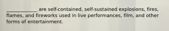 _____________ are self-contained, self-sustained explosions, fires, flames, and fireworks used in live performances, film, and other forms of entertainment.