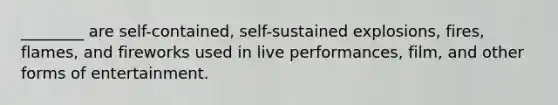 ________ are self-contained, self-sustained explosions, fires, flames, and fireworks used in live performances, film, and other forms of entertainment.