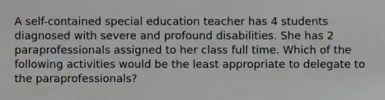 A self-contained special education teacher has 4 students diagnosed with severe and profound disabilities. She has 2 paraprofessionals assigned to her class full time. Which of the following activities would be the least appropriate to delegate to the paraprofessionals?