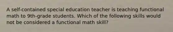 A self-contained special education teacher is teaching functional math to 9th-grade students. Which of the following skills would not be considered a functional math skill?