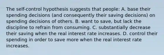 The self-control hypothesis suggests that people: A. base their spending decisions (and consequently their saving decisions) on spending decisions of others. B. want to save, but lack the discipline to refrain from consuming. C. substantially decrease their saving when the real interest rate increases. D. control their spending in order to save more when the real interest rate increases.