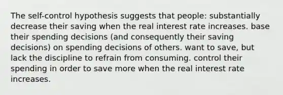 The self-control hypothesis suggests that people: substantially decrease their saving when the real interest rate increases. base their spending decisions (and consequently their saving decisions) on spending decisions of others. want to save, but lack the discipline to refrain from consuming. control their spending in order to save more when the real interest rate increases.