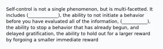 Self-control is not a single phenomenon, but is multi-facetted. It includes (_____________), the ability to not initiate a behavior before you have evaluated all of the information, (___________), the ability to stop a behavior that has already begun, and delayed gratification, the ability to hold out for a larger reward by forgoing a smaller immediate reward