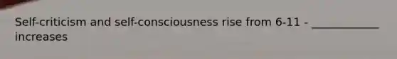 Self-criticism and self-consciousness rise from 6-11 - ____________ increases