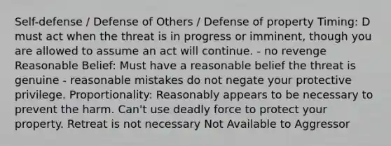 Self-defense / Defense of Others / Defense of property Timing: D must act when the threat is in progress or imminent, though you are allowed to assume an act will continue. - no revenge Reasonable Belief: Must have a reasonable belief the threat is genuine - reasonable mistakes do not negate your protective privilege. Proportionality: Reasonably appears to be necessary to prevent the harm. Can't use deadly force to protect your property. Retreat is not necessary Not Available to Aggressor