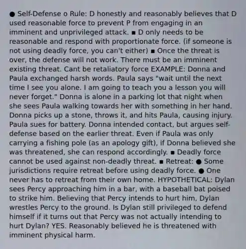 ● Self-Defense o Rule: D honestly and reasonably believes that D used reasonable force to prevent P from engaging in an imminent and unprivileged attack. ▪ D only needs to be reasonable and respond with proportionate force. (if someone is not using deadly force, you can't either) ▪ Once the threat is over, the defense will not work. There must be an imminent existing threat. Cant be retaliatory force EXAMPLE: Donna and Paula exchanged harsh words. Paula says "wait until the next time I see you alone. I am going to teach you a lesson you will never forget." Donna is alone in a parking lot that night when she sees Paula walking towards her with something in her hand. Donna picks up a stone, throws it, and hits Paula, causing injury. Paula sues for battery. Donna intended contact, but argues self-defense based on the earlier threat. Even if Paula was only carrying a fishing pole (as an apology gift), if Donna believed she was threatened, she can respond accordingly. ▪ Deadly force cannot be used against non-deadly threat. ▪ Retreat: ● Some jurisdictions require retreat before using deadly force. ● One never has to retreat from their own home. HYPOTHETICAL: Dylan sees Percy approaching him in a bar, with a baseball bat poised to strike him. Believing that Percy intends to hurt him, Dylan wrestles Percy to the ground. Is Dylan still privileged to defend himself if it turns out that Percy was not actually intending to hurt Dylan? YES. Reasonably believed he is threatened with imminent physical harm.