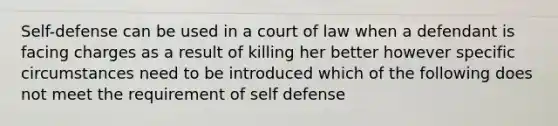 Self-defense can be used in a court of law when a defendant is facing charges as a result of killing her better however specific circumstances need to be introduced which of the following does not meet the requirement of self defense