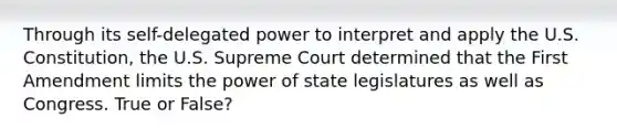 Through its self-delegated power to interpret and apply the U.S. Constitution, the U.S. Supreme Court determined that the First Amendment limits the power of state legislatures as well as Congress. True or False?