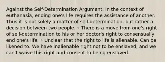 Against the Self-Determination Argument: In the context of euthanasia, ending one's life requires the assistance of another. Thus it is not solely a matter of self-determination, but rather a decision between two people. ◦ There is a move from one's right of self-determination to his or her doctor's right to consensually end one's life. ◦ Unclear that the right to life is alienable. Can be likened to: We have inalienable right not to be enslaved, and we can't waive this right and consent to being enslaved.