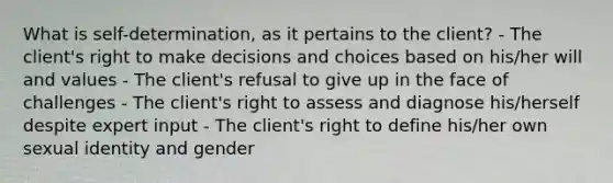 What is self-determination, as it pertains to the client? - The client's right to make decisions and choices based on his/her will and values - The client's refusal to give up in the face of challenges - The client's right to assess and diagnose his/herself despite expert input - The client's right to define his/her own sexual identity and gender