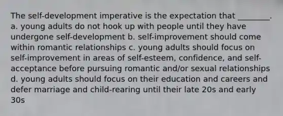 The self-development imperative is the expectation that ________. a. young adults do not hook up with people until they have undergone self-development b. self-improvement should come within romantic relationships c. young adults should focus on self-improvement in areas of self-esteem, confidence, and self-acceptance before pursuing romantic and/or sexual relationships d. young adults should focus on their education and careers and defer marriage and child-rearing until their late 20s and early 30s