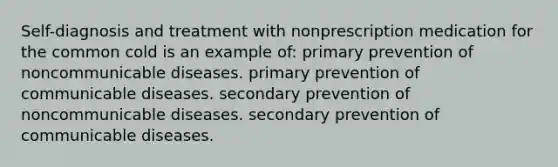 Self-diagnosis and treatment with nonprescription medication for the common cold is an example of: primary prevention of noncommunicable diseases. primary prevention of communicable diseases. secondary prevention of noncommunicable diseases. secondary prevention of communicable diseases.