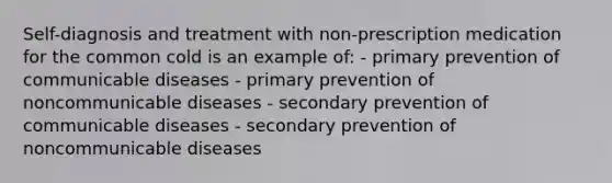 Self-diagnosis and treatment with non-prescription medication for the common cold is an example of: - primary prevention of communicable diseases - primary prevention of noncommunicable diseases - secondary prevention of communicable diseases - secondary prevention of noncommunicable diseases