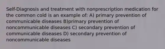 Self-Diagnosis and treatment with nonprescription medication for the common cold is an example of: A) primary prevention of communicable diseases B)primary prevention of noncommunicable diseases C) secondary prevention of communicable diseases D) secondary prevention of noncommunicable diseases