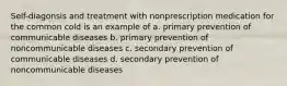 Self-diagonsis and treatment with nonprescription medication for the common cold is an example of a. primary prevention of communicable diseases b. primary prevention of noncommunicable diseases c. secondary prevention of communicable diseases d. secondary prevention of noncommunicable diseases