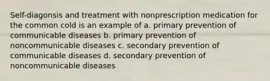 Self-diagonsis and treatment with nonprescription medication for the common cold is an example of a. primary prevention of communicable diseases b. primary prevention of noncommunicable diseases c. secondary prevention of communicable diseases d. secondary prevention of noncommunicable diseases