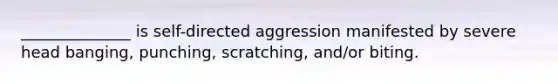 ______________ is self-directed aggression manifested by severe head banging, punching, scratching, and/or biting.