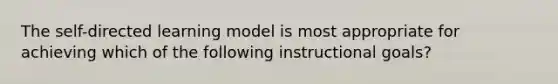 The self-directed learning model is most appropriate for achieving which of the following instructional goals?