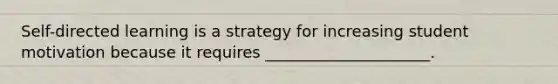 Self-directed learning is a strategy for increasing student motivation because it requires _____________________.