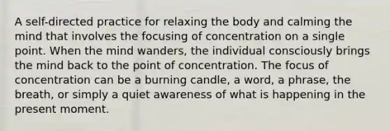 A self-directed practice for relaxing the body and calming the mind that involves the focusing of concentration on a single point. When the mind wanders, the individual consciously brings the mind back to the point of concentration. The focus of concentration can be a burning candle, a word, a phrase, the breath, or simply a quiet awareness of what is happening in the present moment.