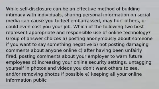 While self-disclosure can be an effective method of building intimacy with individuals, sharing personal information on social media can cause you to feel embarrassed, may hurt others, or could even cost you your job. Which of the following two best represent appropriate and responsible use of online technology? Group of answer choices a) posting anonymously about someone if you want to say something negative b) not posting damaging comments about anyone online c) after having been unfairly fired, posting comments about your employer to warn future employees d) increasing your online security settings, untagging yourself in photos and videos you don't want others to see, and/or removing photos if possible e) keeping all your online information public