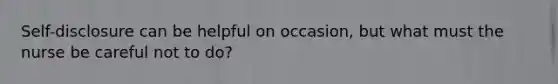Self-disclosure can be helpful on occasion, but what must the nurse be careful not to do?
