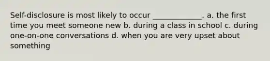 Self-disclosure is most likely to occur _____________. a. the first time you meet someone new b. during a class in school c. during one-on-one conversations d. when you are very upset about something