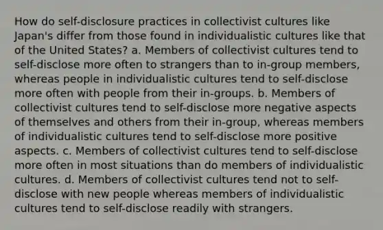 How do self-disclosure practices in collectivist cultures like Japan's differ from those found in individualistic cultures like that of the United States? a. Members of collectivist cultures tend to self-disclose more often to strangers than to in-group members, whereas people in individualistic cultures tend to self-disclose more often with people from their in-groups. b. Members of collectivist cultures tend to self-disclose more negative aspects of themselves and others from their in-group, whereas members of individualistic cultures tend to self-disclose more positive aspects. c. Members of collectivist cultures tend to self-disclose more often in most situations than do members of individualistic cultures. d. Members of collectivist cultures tend not to self-disclose with new people whereas members of individualistic cultures tend to self-disclose readily with strangers.