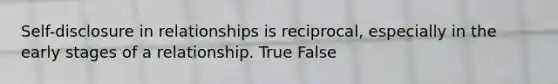 Self-disclosure in relationships is reciprocal, especially in the early stages of a relationship. True False