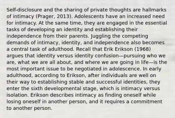 Self-disclosure and the sharing of private thoughts are hallmarks of intimacy (Prager, 2013). Adolescents have an increased need for intimacy. At the same time, they are engaged in the essential tasks of developing an identity and establishing their independence from their parents. Juggling the competing demands of intimacy, identity, and independence also becomes a central task of adulthood. Recall that Erik Erikson (1968) argues that identity versus identity confusion—pursuing who we are, what we are all about, and where we are going in life—is the most important issue to be negotiated in adolescence. In early adulthood, according to Erikson, after individuals are well on their way to establishing stable and successful identities, they enter the sixth developmental stage, which is intimacy versus isolation. Erikson describes intimacy as finding oneself while losing oneself in another person, and it requires a commitment to another person.