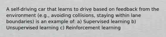 A self-driving car that learns to drive based on feedback from the environment (e.g., avoiding collisions, staying within lane boundaries) is an example of: a) Supervised learning b) Unsupervised learning c) Reinforcement learning