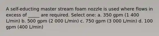 A self-educting master stream foam nozzle is used where flows in excess of _____ are required. Select one: a. 350 gpm (1 400 L/min) b. 500 gpm (2 000 L/min) c. 750 gpm (3 000 L/min) d. 100 gpm (400 L/min)