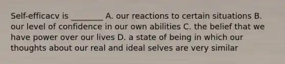 Self-efficacv is ________ A. our reactions to certain situations B. our level of confidence in our own abilities C. the belief that we have power over our lives D. a state of being in which our thoughts about our real and ideal selves are very similar